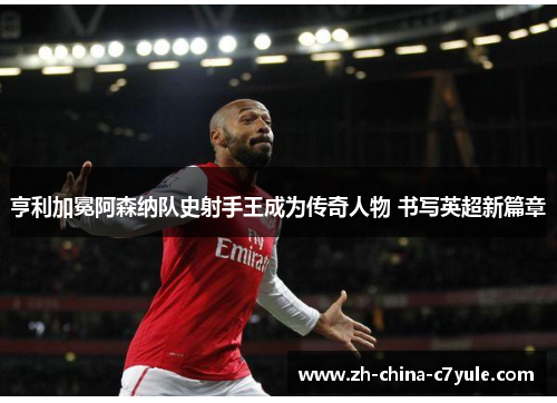 亨利加冕阿森纳队史射手王成为传奇人物 书写英超新篇章