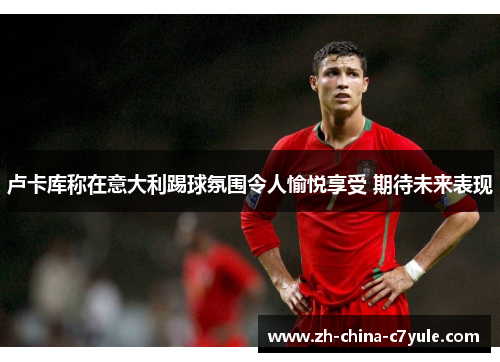 卢卡库称在意大利踢球氛围令人愉悦享受 期待未来表现